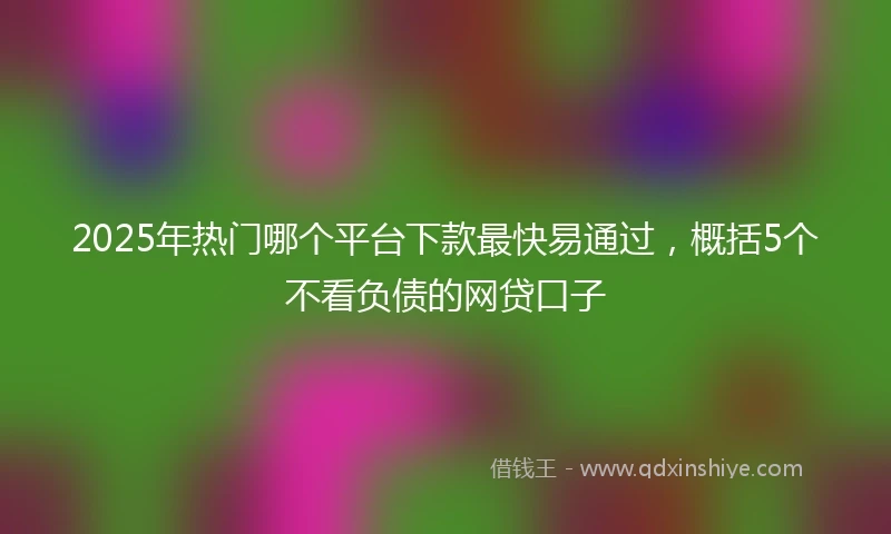 2025年热门哪个平台下款最快易通过，概括5个不看负债的网贷口子