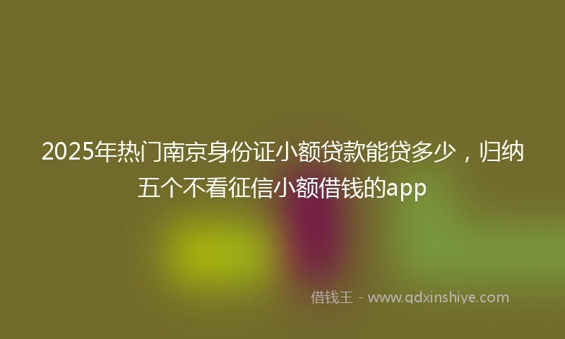 2025年热门南京身份证小额贷款能贷多少，归纳五个不看征信小额借钱的app