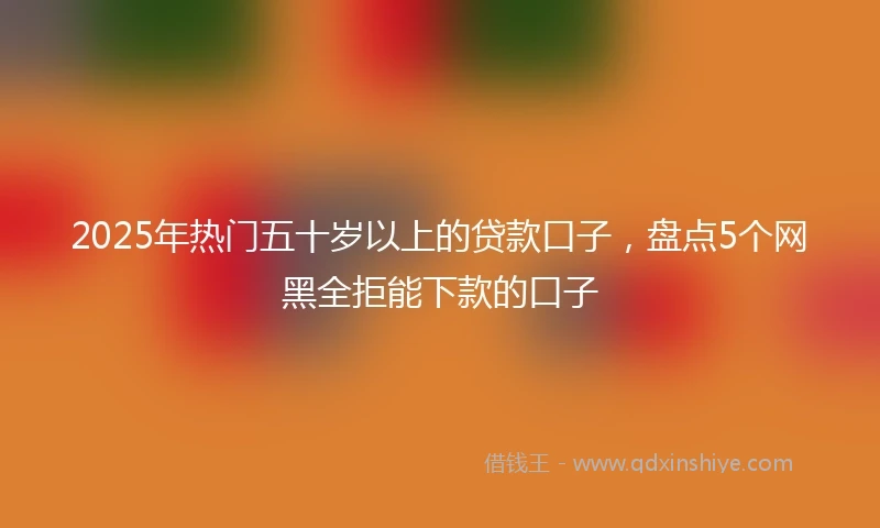 2025年热门五十岁以上的贷款口子，盘点5个网黑全拒能下款的口子