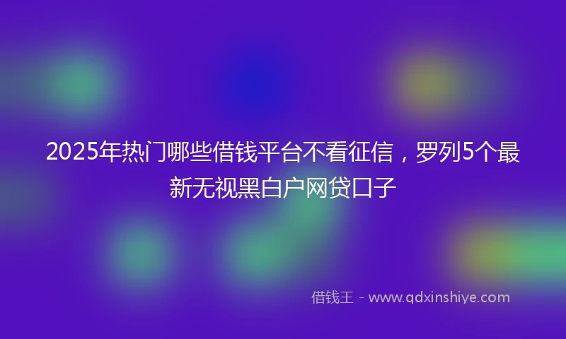 2025年热门哪些借钱平台不看征信，罗列5个最新无视黑白户网贷口子