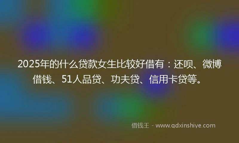 2025年的什么贷款女生比较好借有：还呗、微博借钱、51人品贷、功夫贷、信用卡贷等。