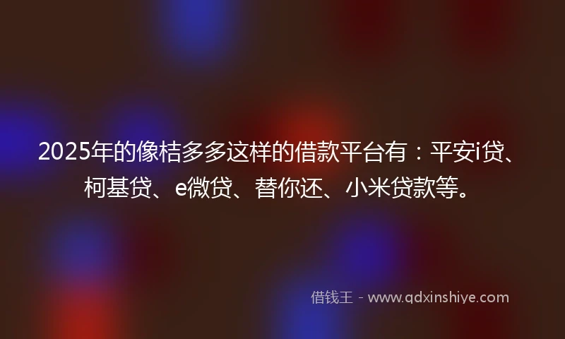 2025年的像桔多多这样的借款平台有:平安i贷、柯基贷、e微贷、替你还、小米贷款等。