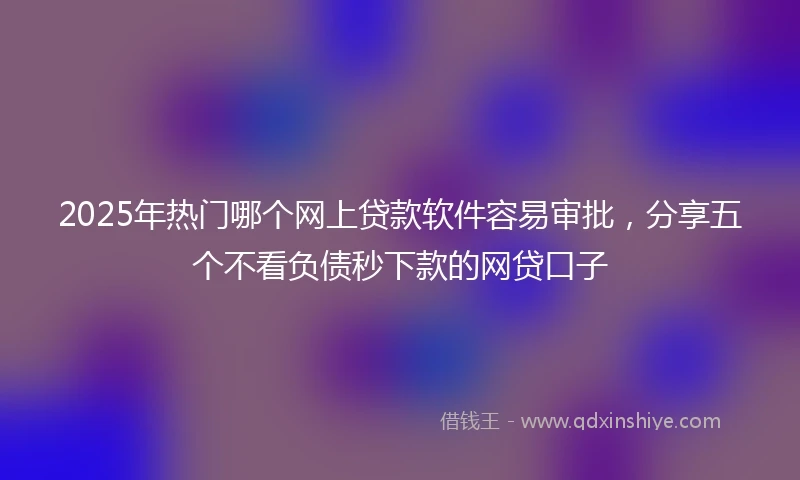 2025年热门哪个网上贷款软件容易审批，分享五个不看负债秒下款的网贷口子