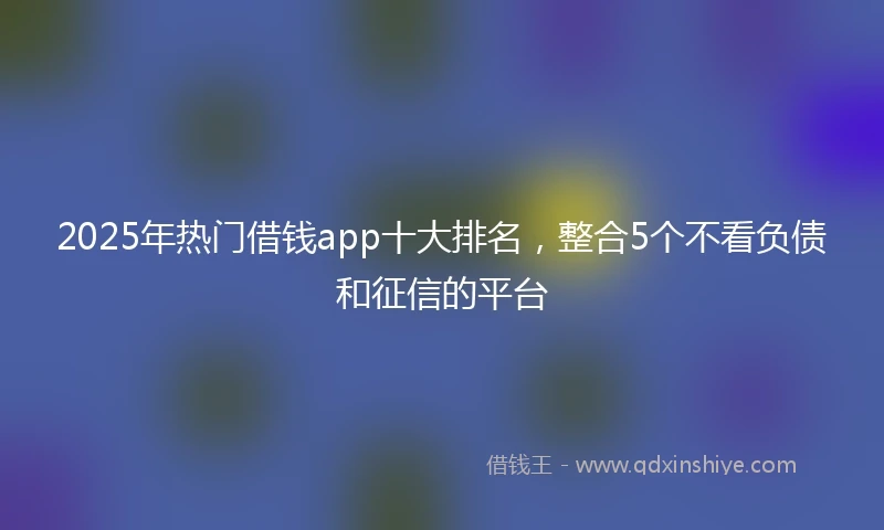 2025年热门借钱app十大排名，整合5个不看负债和征信的平台
