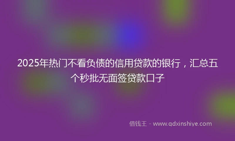 2025年热门不看负债的信用贷款的银行，汇总五个秒批无面签贷款口子