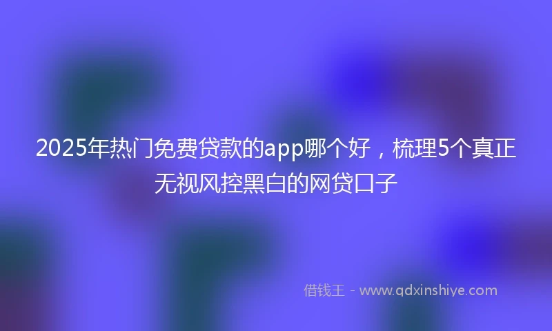 2025年热门免费贷款的app哪个好，梳理5个真正无视风控黑白的网贷口子