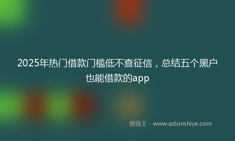 2025年热门借款门槛低不查征信，总结五个黑户也能借款的app