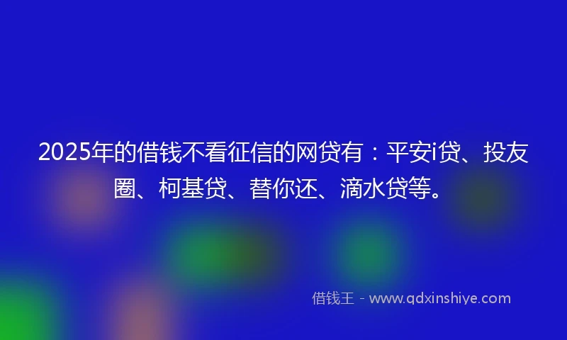 2025年的借钱不看征信的网贷有：平安i贷、投友圈、柯基贷、替你还、滴水贷等。