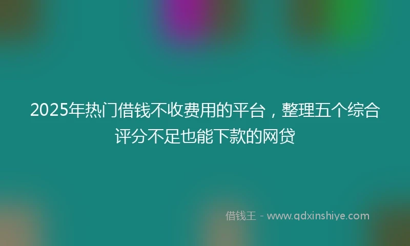2025年热门借钱不收费用的平台，整理五个综合评分不足也能下款的网贷