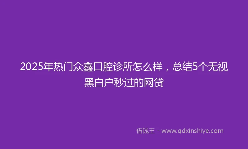2025年热门众鑫口腔诊所怎么样，总结5个无视黑白户秒过的网贷