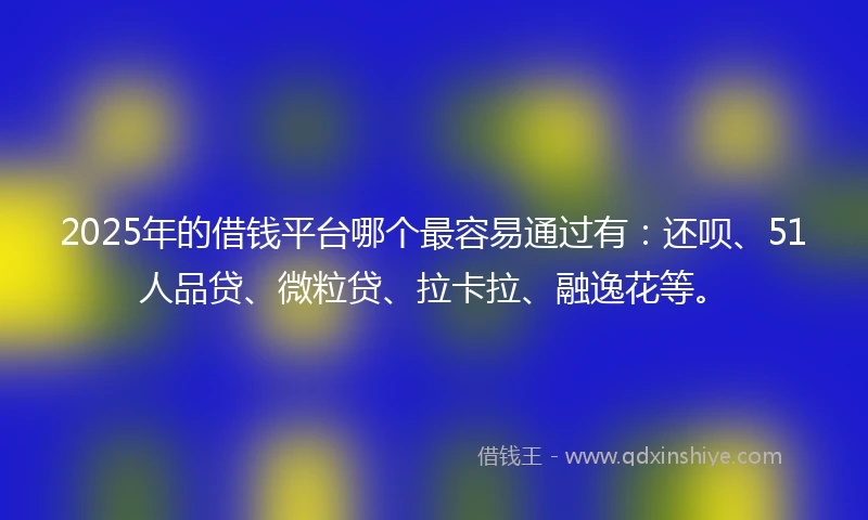 2025年的借钱平台哪个最容易通过有：还呗、51人品贷、微粒贷、拉卡拉、融逸花等。