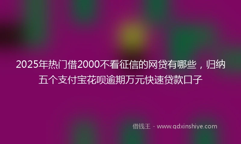 2025年热门借2000不看征信的网贷有哪些,归纳五个支付宝花呗逾期万元快速贷款口子