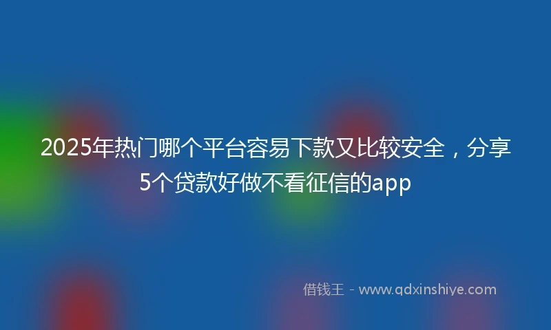 2025年热门哪个平台容易下款又比较安全，分享5个贷款好做不看征信的app