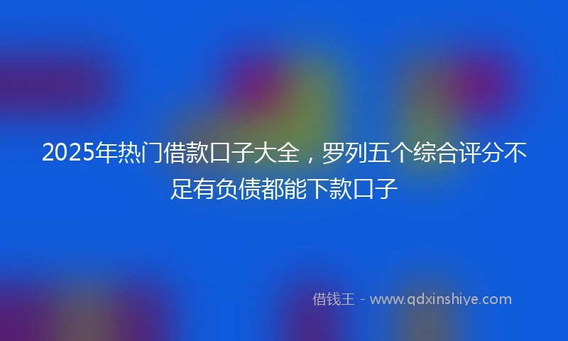 2025年热门借款口子大全,罗列五个综合评分不足有负债都能下款口子