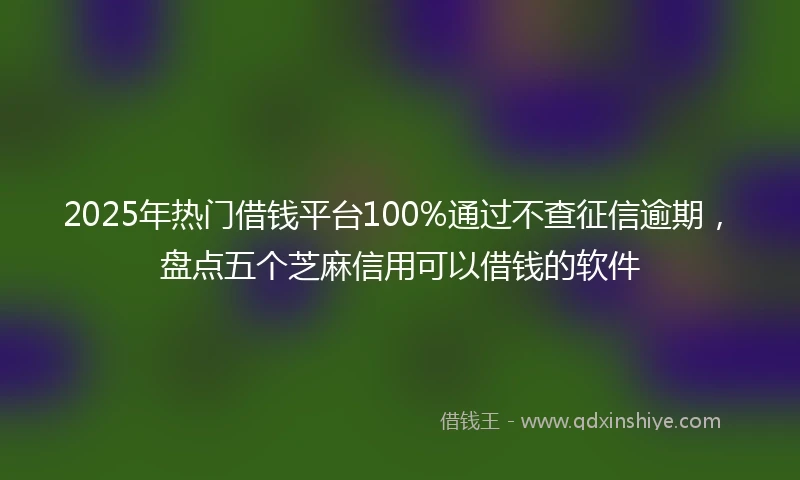 2025年热门借钱平台100%通过不查征信逾期，盘点五个芝麻信用可以借钱的软件