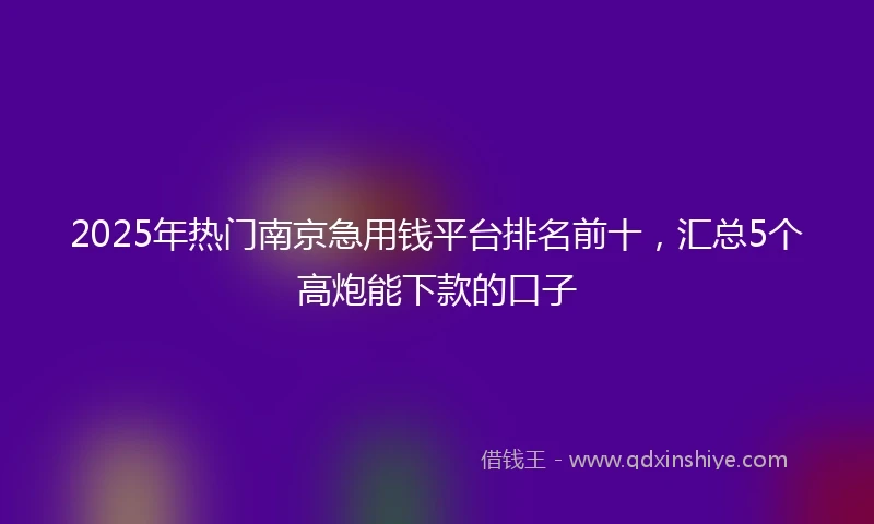 2025年热门南京急用钱平台排名前十，汇总5个高炮能下款的口子