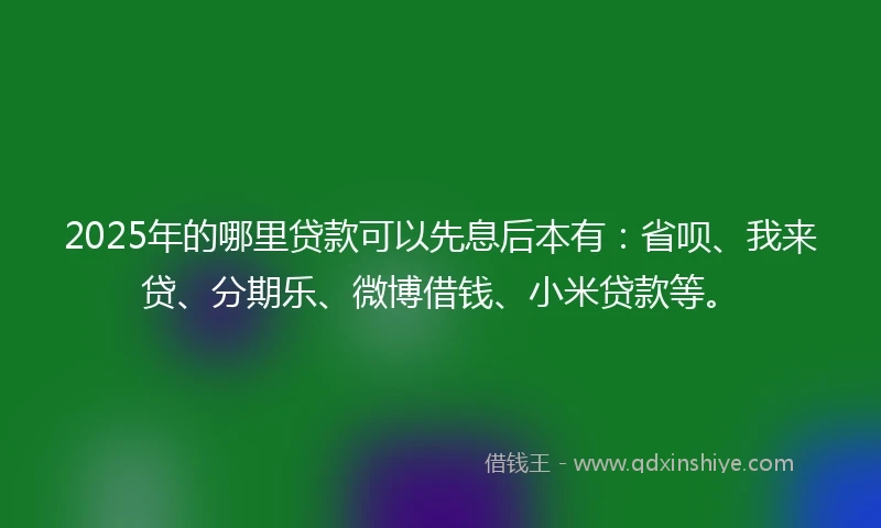 2025年的哪里贷款可以先息后本有：省呗、我来贷、分期乐、微博借钱、小米贷款等。