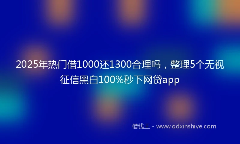 2025年热门借1000还1300合理吗,整理5个无视征信黑白100%秒下网贷app