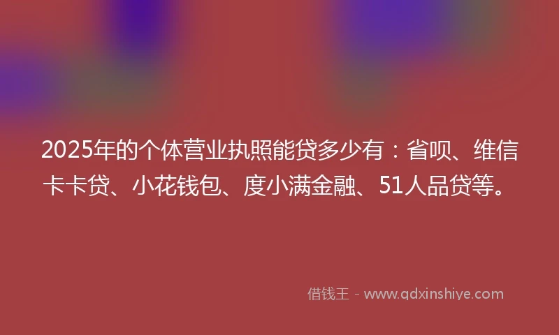 2025年的个体营业执照能贷多少有：省呗、维信卡卡贷、小花钱包、度小满金融、51人品贷等。