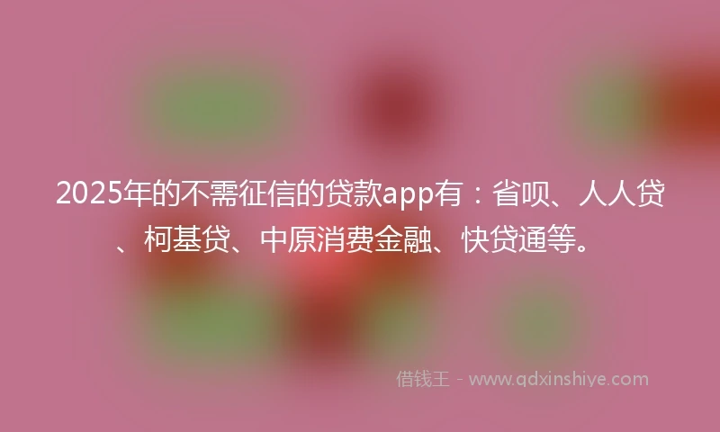 2025年的不需征信的贷款app有：省呗、人人贷、柯基贷、中原消费金融、快贷通等。