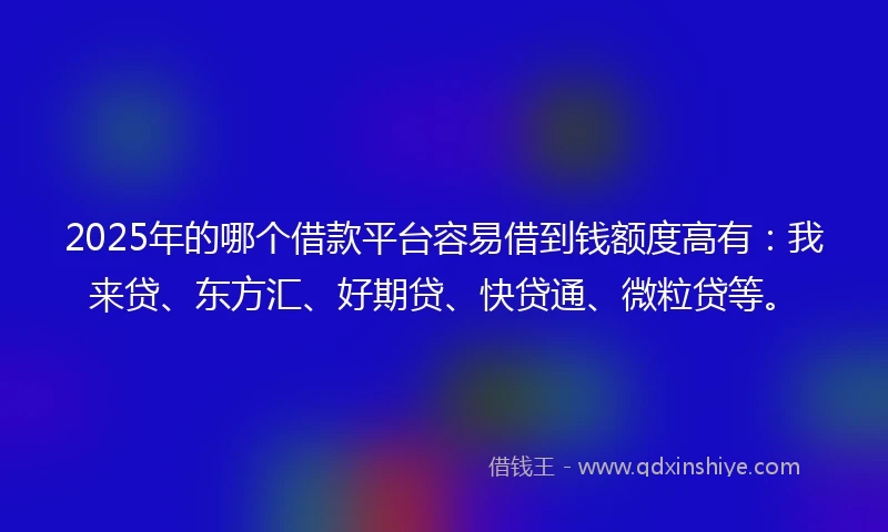 2025年的哪个借款平台容易借到钱额度高有：我来贷、东方汇、好期贷、快贷通、微粒贷等。