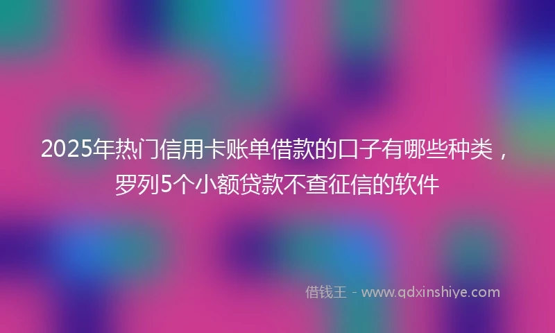 2025年热门信用卡账单借款的口子有哪些种类，罗列5个小额贷款不查征信的软件