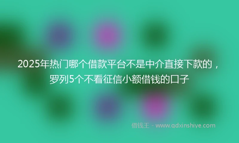 2025年热门哪个借款平台不是中介直接下款的，罗列5个不看征信小额借钱的口子