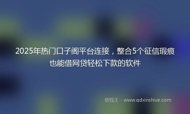 2025年热门口子阁平台连接，整合5个征信瑕疵也能借网贷轻松下款的软件