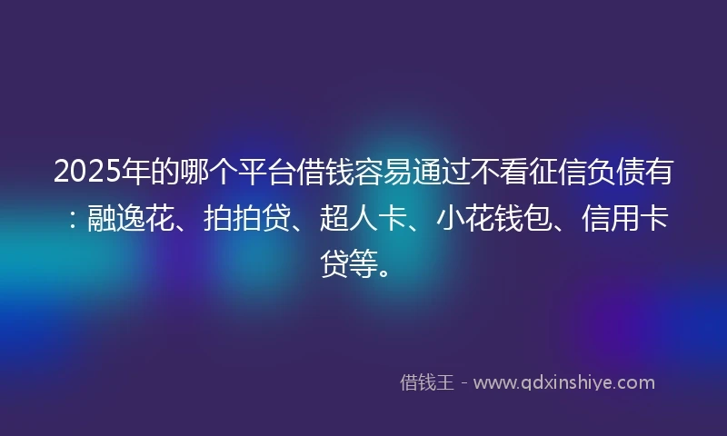 2025年的哪个平台借钱容易通过不看征信负债有：融逸花、拍拍贷、超人卡、小花钱包、信用卡贷等。