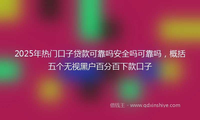 2025年热门口子贷款可靠吗安全吗可靠吗，概括五个无视黑户百分百下款口子