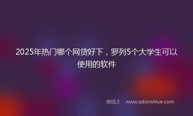 2025年热门哪个网贷好下，罗列5个大学生可以使用的软件