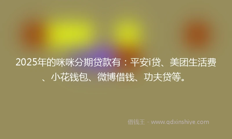 2025年的咪咪分期贷款有：平安i贷、美团生活费、小花钱包、微博借钱、功夫贷等。