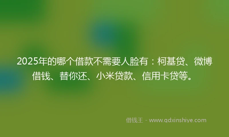 2025年的哪个借款不需要人脸有：柯基贷、微博借钱、替你还、小米贷款、信用卡贷等。