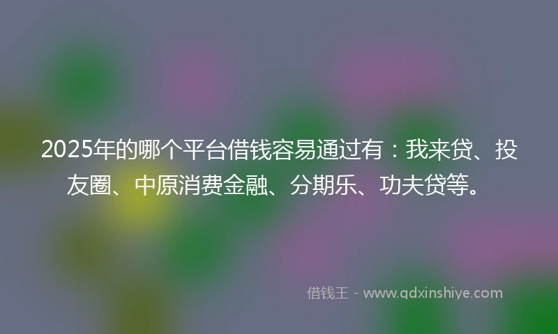 2025年的哪个平台借钱容易通过有：我来贷、投友圈、中原消费金融、分期乐、功夫贷等。