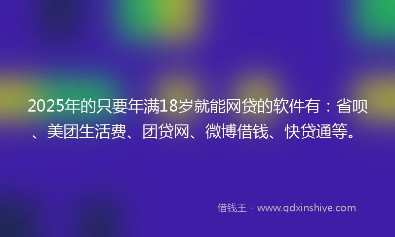 2025年的只要年满18岁就能网贷的软件有：省呗、美团生活费、团贷网、微博借钱、快贷通等。