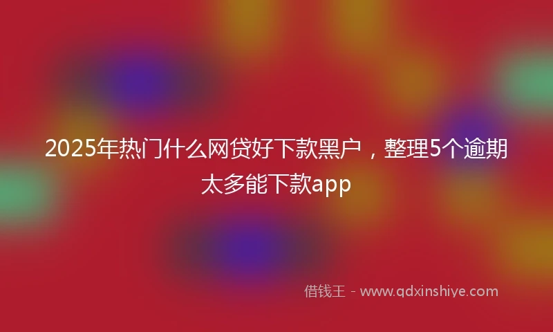 2025年热门什么网贷好下款黑户，整理5个逾期太多能下款app