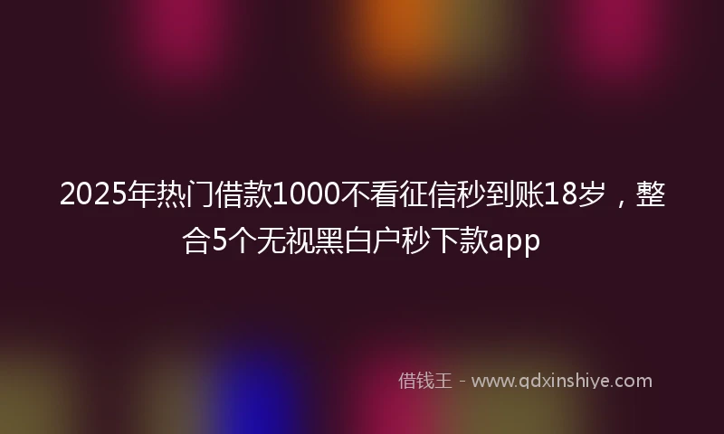 2025年热门借款1000不看征信秒到账18岁，整合5个无视黑白户秒下款app