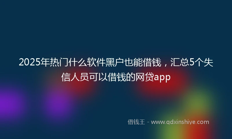 2025年热门什么软件黑户也能借钱，汇总5个失信人员可以借钱的网贷app