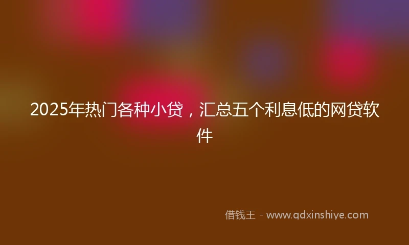 2025年热门各种小贷，汇总五个利息低的网贷软件