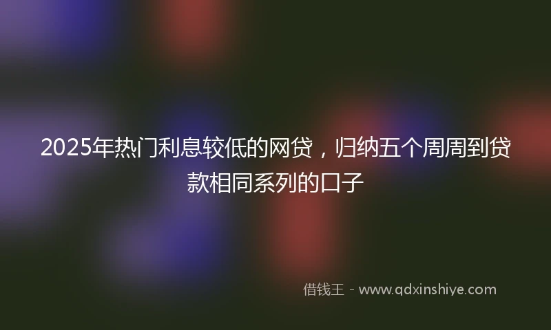 2025年热门利息较低的网贷，归纳五个周周到贷款相同系列的口子