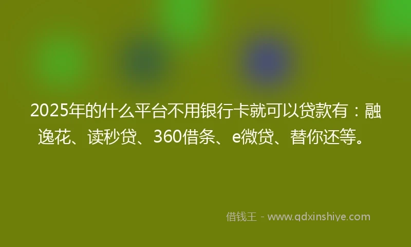 2025年的什么平台不用银行卡就可以贷款有：融逸花、读秒贷、360借条、e微贷、替你还等。