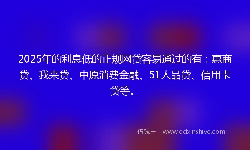 2025年的利息低的正规网贷容易通过的有：惠商贷、我来贷、中原消费金融、51人品贷、信用卡贷等。