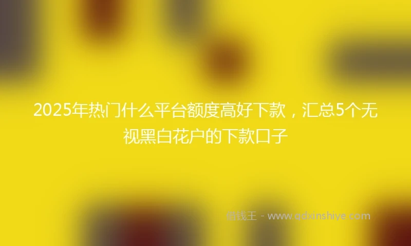 2025年热门什么平台额度高好下款，汇总5个无视黑白花户的下款口子
