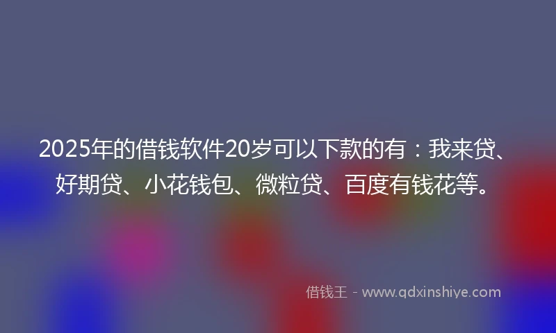 2025年的借钱软件20岁可以下款的有：我来贷、好期贷、小花钱包、微粒贷、百度有钱花等。
