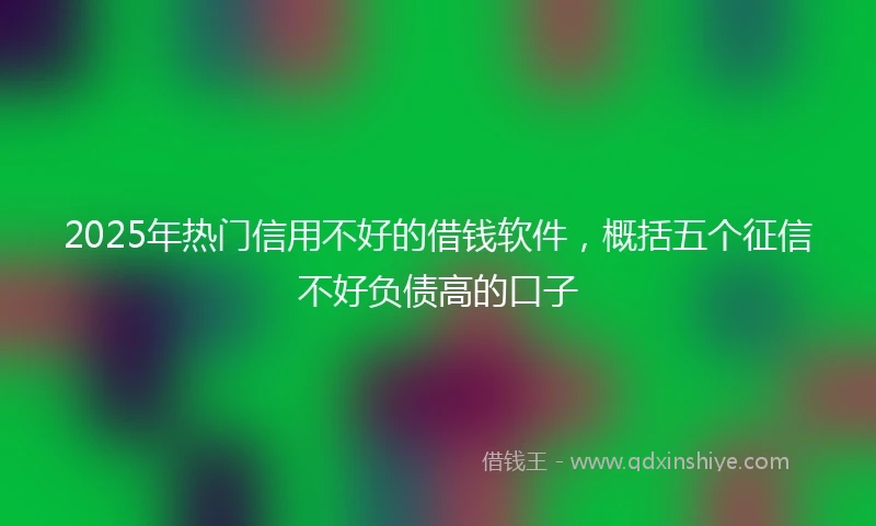 2025年热门信用不好的借钱软件，概括五个征信不好负债高的口子