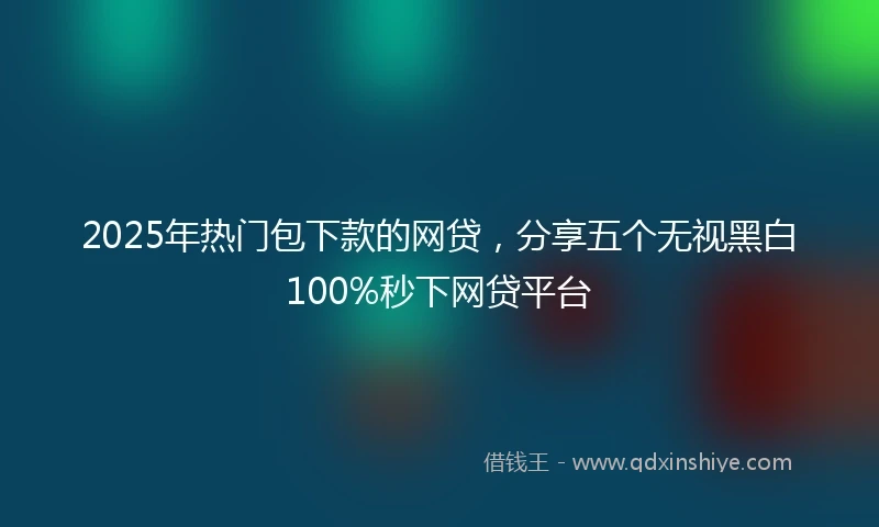 2025年热门包下款的网贷，分享五个无视黑白100%秒下网贷平台