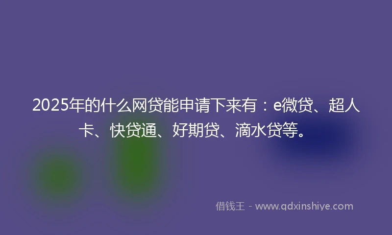 2025年的什么网贷能申请下来有：e微贷、超人卡、快贷通、好期贷、滴水贷等。