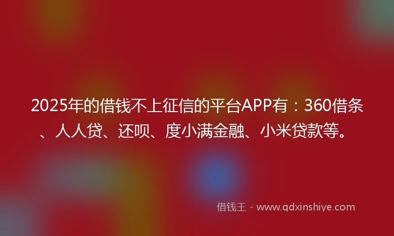 2025年的借钱不上征信的平台APP有：360借条、人人贷、还呗、度小满金融、小米贷款等。