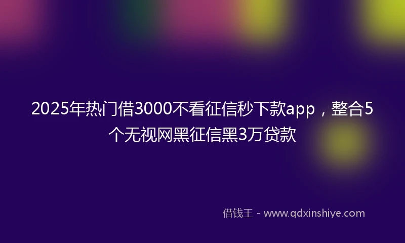 2025年热门借3000不看征信秒下款app，整合5个无视网黑征信黑3万贷款