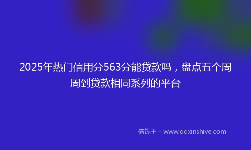 2025年热门信用分563分能贷款吗，盘点五个周周到贷款相同系列的平台